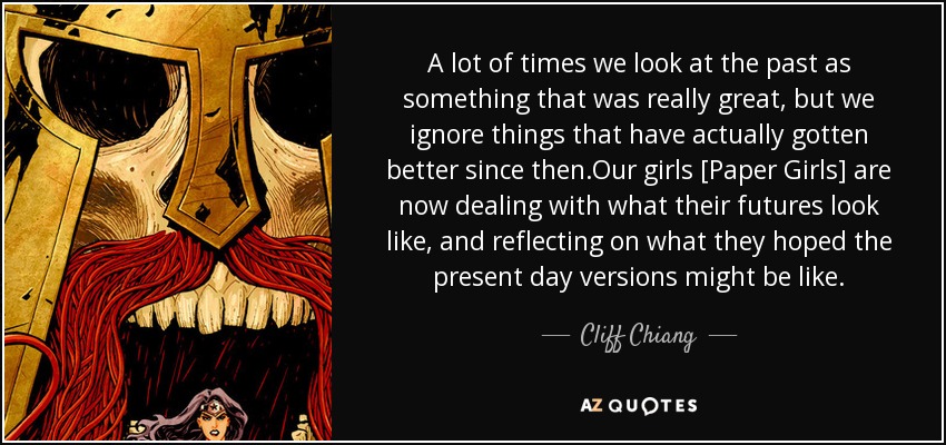 A lot of times we look at the past as something that was really great, but we ignore things that have actually gotten better since then.Our girls [Paper Girls] are now dealing with what their futures look like, and reflecting on what they hoped the present day versions might be like. - Cliff Chiang