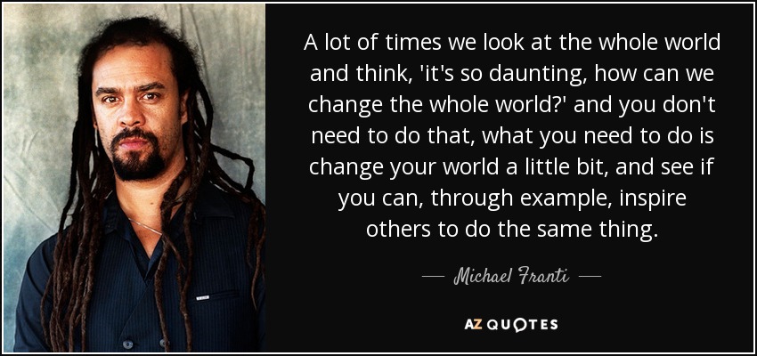 A lot of times we look at the whole world and think, 'it's so daunting, how can we change the whole world?' and you don't need to do that, what you need to do is change your world a little bit, and see if you can, through example, inspire others to do the same thing. - Michael Franti