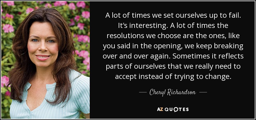 A lot of times we set ourselves up to fail. It's interesting. A lot of times the resolutions we choose are the ones, like you said in the opening, we keep breaking over and over again. Sometimes it reflects parts of ourselves that we really need to accept instead of trying to change. - Cheryl Richardson
