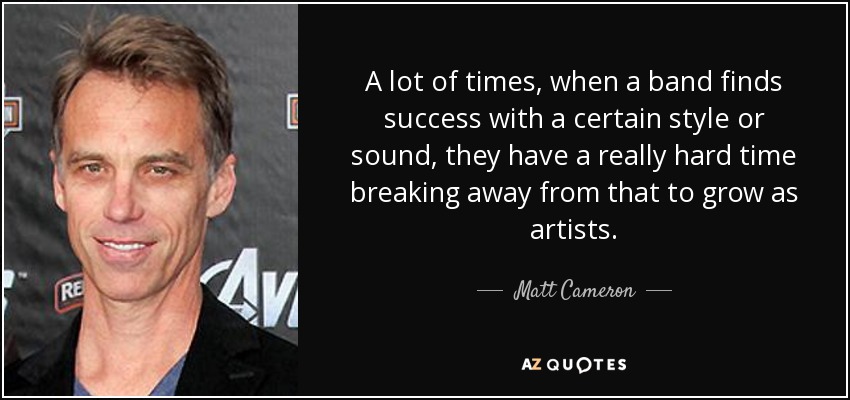 A lot of times, when a band finds success with a certain style or sound, they have a really hard time breaking away from that to grow as artists. - Matt Cameron