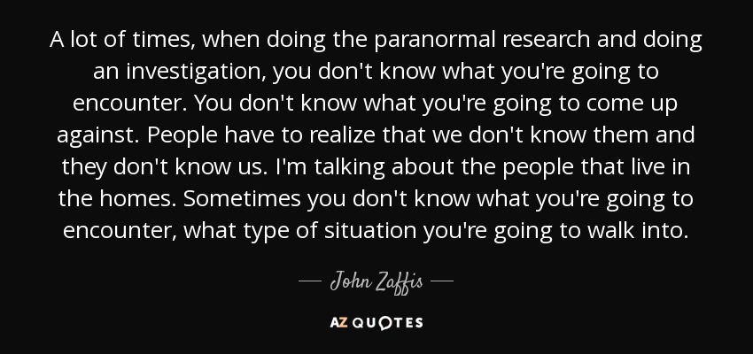 A lot of times, when doing the paranormal research and doing an investigation, you don't know what you're going to encounter. You don't know what you're going to come up against. People have to realize that we don't know them and they don't know us. I'm talking about the people that live in the homes. Sometimes you don't know what you're going to encounter, what type of situation you're going to walk into. - John Zaffis