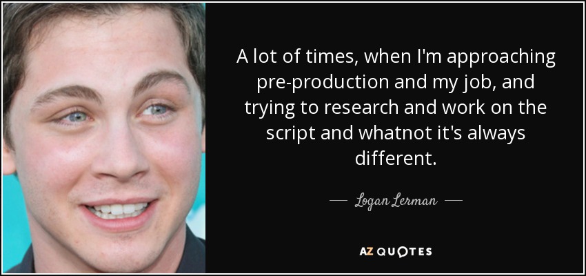 A lot of times, when I'm approaching pre-production and my job, and trying to research and work on the script and whatnot it's always different. - Logan Lerman