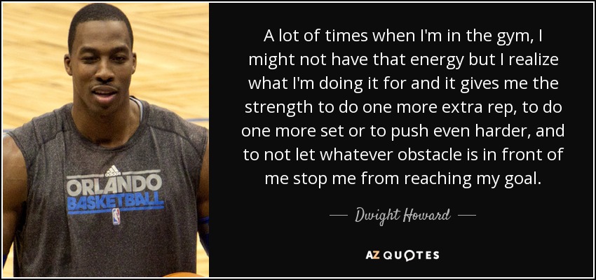 A lot of times when I'm in the gym, I might not have that energy but I realize what I'm doing it for and it gives me the strength to do one more extra rep, to do one more set or to push even harder, and to not let whatever obstacle is in front of me stop me from reaching my goal. - Dwight Howard
