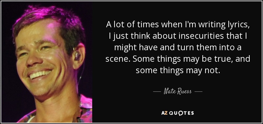 A lot of times when I'm writing lyrics, I just think about insecurities that I might have and turn them into a scene. Some things may be true, and some things may not. - Nate Ruess