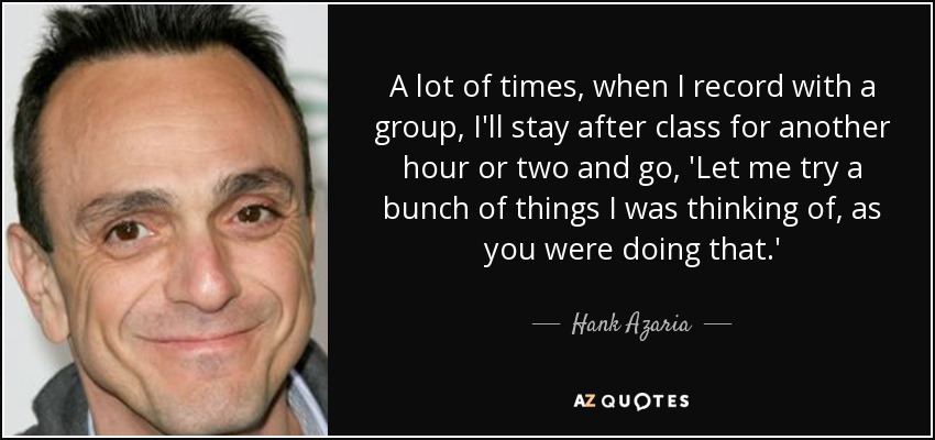 A lot of times, when I record with a group, I'll stay after class for another hour or two and go, 'Let me try a bunch of things I was thinking of, as you were doing that.' - Hank Azaria