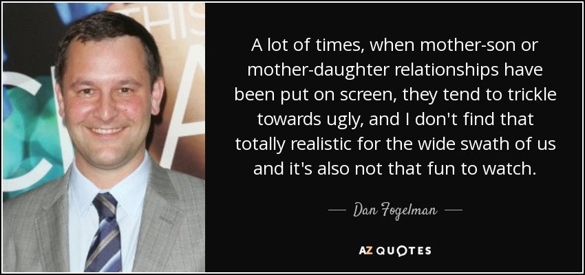 A lot of times, when mother-son or mother-daughter relationships have been put on screen, they tend to trickle towards ugly, and I don't find that totally realistic for the wide swath of us and it's also not that fun to watch. - Dan Fogelman