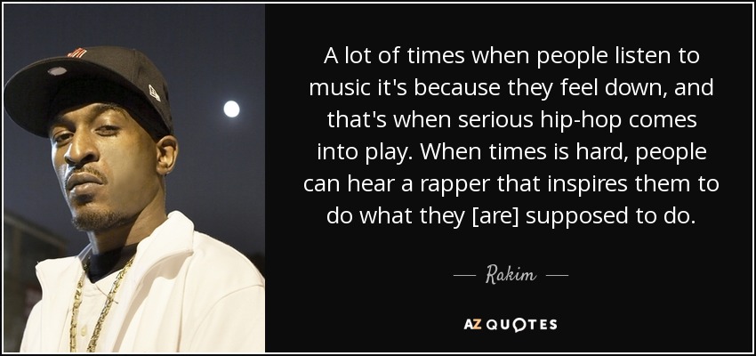 A lot of times when people listen to music it's because they feel down, and that's when serious hip-hop comes into play. When times is hard, people can hear a rapper that inspires them to do what they [are] supposed to do. - Rakim
