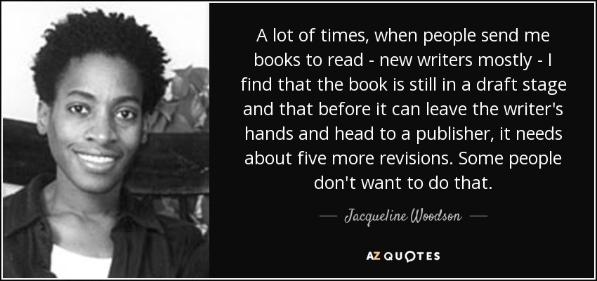 A lot of times, when people send me books to read - new writers mostly - I find that the book is still in a draft stage and that before it can leave the writer's hands and head to a publisher, it needs about five more revisions. Some people don't want to do that. - Jacqueline Woodson