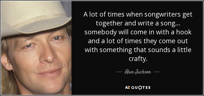 A lot of times when songwriters get together and write a song... somebody will come in with a hook and a lot of times they come out with something that sounds a little crafty. - Alan Jackson