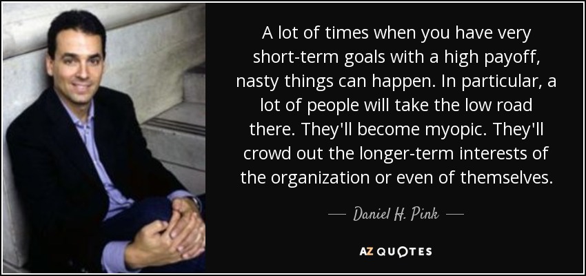 A lot of times when you have very short-term goals with a high payoff, nasty things can happen. In particular, a lot of people will take the low road there. They'll become myopic. They'll crowd out the longer-term interests of the organization or even of themselves. - Daniel H. Pink