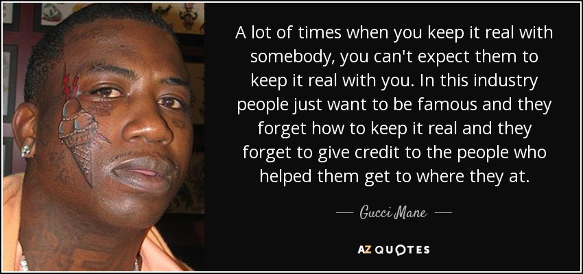 A lot of times when you keep it real with somebody, you can't expect them to keep it real with you. In this industry people just want to be famous and they forget how to keep it real and they forget to give credit to the people who helped them get to where they at. - Gucci Mane