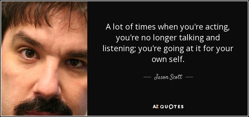 A lot of times when you're acting, you're no longer talking and listening; you're going at it for your own self. - Jason Scott