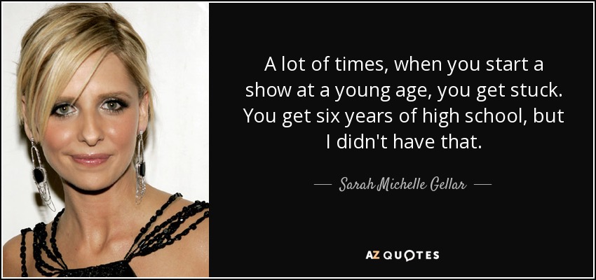 A lot of times, when you start a show at a young age, you get stuck. You get six years of high school, but I didn't have that. - Sarah Michelle Gellar