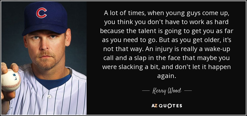 A lot of times, when young guys come up, you think you don't have to work as hard because the talent is going to get you as far as you need to go. But as you get older, it's not that way. An injury is really a wake-up call and a slap in the face that maybe you were slacking a bit, and don't let it happen again. - Kerry Wood