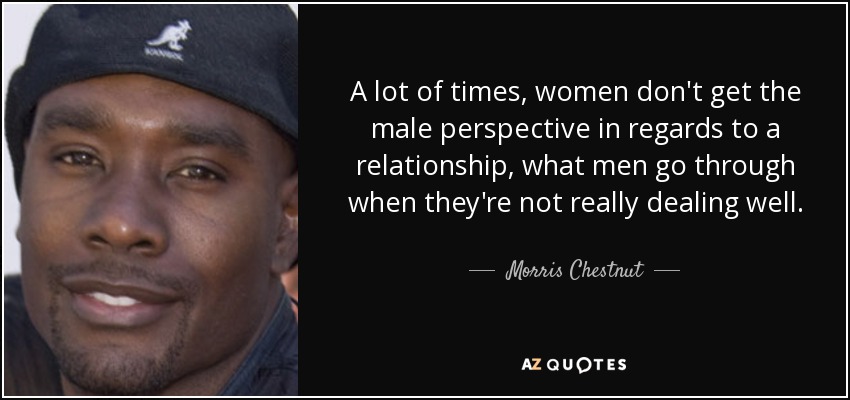 A lot of times, women don't get the male perspective in regards to a relationship, what men go through when they're not really dealing well. - Morris Chestnut