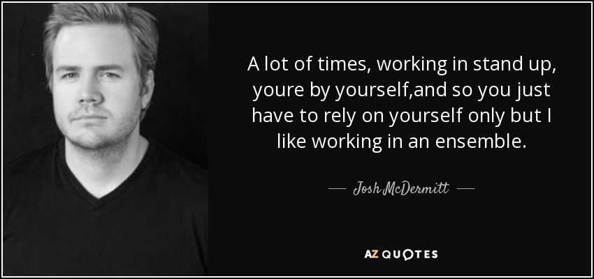 A lot of times, working in stand up, youre by yourself ,and so you just have to rely on yourself only but I like working in an ensemble. - Josh McDermitt