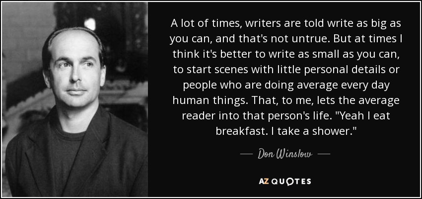 A lot of times, writers are told write as big as you can, and that's not untrue. But at times I think it's better to write as small as you can, to start scenes with little personal details or people who are doing average every day human things. That, to me, lets the average reader into that person's life. 