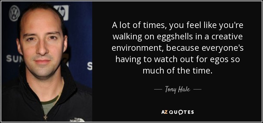 A lot of times, you feel like you're walking on eggshells in a creative environment, because everyone's having to watch out for egos so much of the time. - Tony Hale