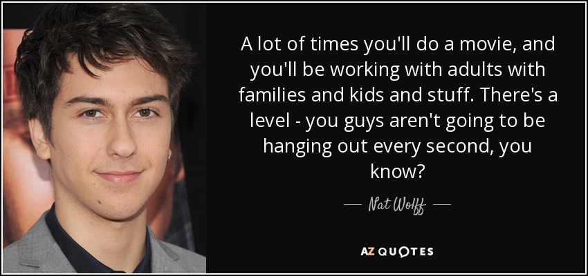 A lot of times you'll do a movie, and you'll be working with adults with families and kids and stuff. There's a level - you guys aren't going to be hanging out every second, you know? - Nat Wolff