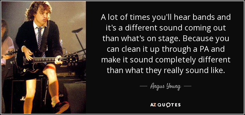 A lot of times you'll hear bands and it's a different sound coming out than what's on stage. Because you can clean it up through a PA and make it sound completely different than what they really sound like. - Angus Young