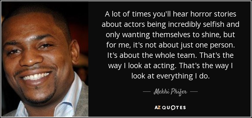 A lot of times you'll hear horror stories about actors being incredibly selfish and only wanting themselves to shine, but for me, it's not about just one person. It's about the whole team. That's the way I look at acting. That's the way I look at everything I do. - Mekhi Phifer