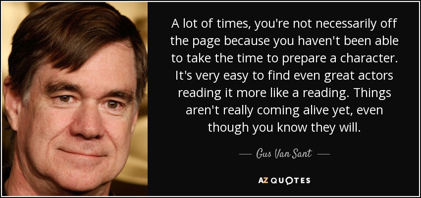 A lot of times, you're not necessarily off the page because you haven't been able to take the time to prepare a character. It's very easy to find even great actors reading it more like a reading. Things aren't really coming alive yet, even though you know they will. - Gus Van Sant