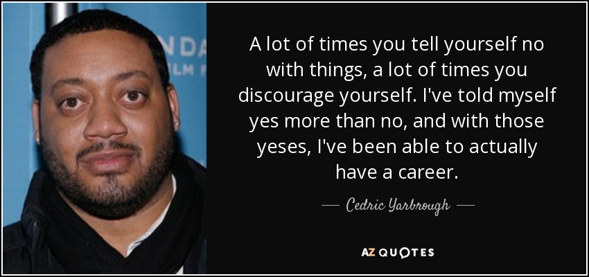 A lot of times you tell yourself no with things, a lot of times you discourage yourself. I've told myself yes more than no, and with those yeses, I've been able to actually have a career. - Cedric Yarbrough