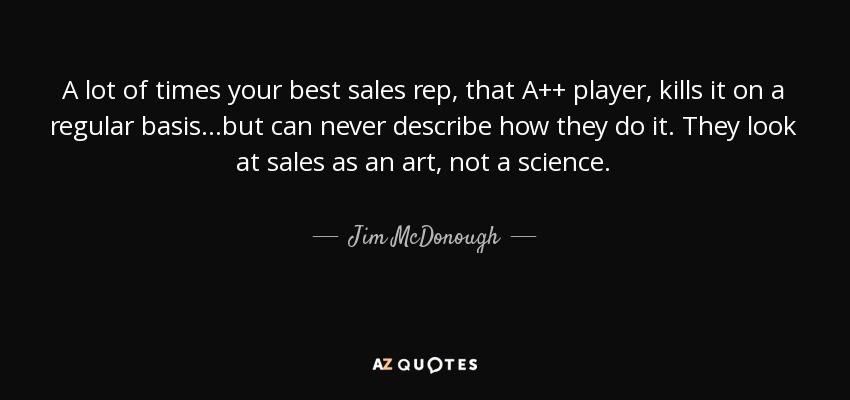A lot of times your best sales rep, that A++ player, kills it on a regular basis...but can never describe how they do it. They look at sales as an art, not a science. - Jim McDonough