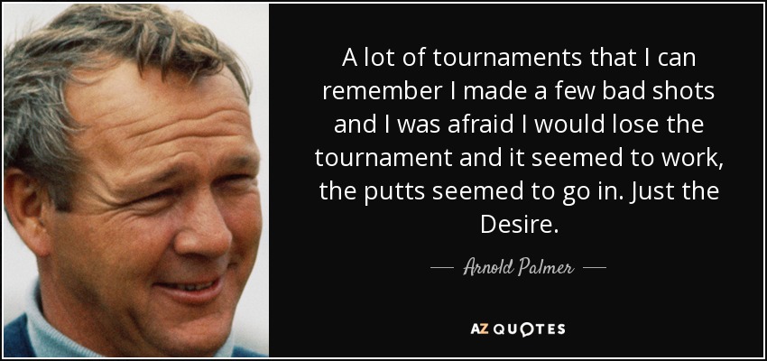 A lot of tournaments that I can remember I made a few bad shots and I was afraid I would lose the tournament and it seemed to work, the putts seemed to go in. Just the Desire. - Arnold Palmer