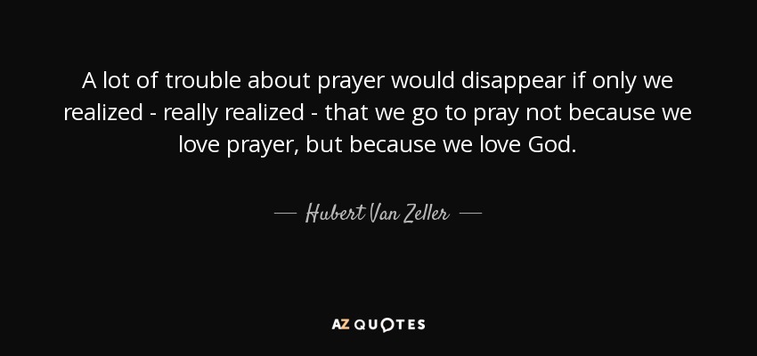 A lot of trouble about prayer would disappear if only we realized - really realized - that we go to pray not because we love prayer, but because we love God. - Hubert Van Zeller