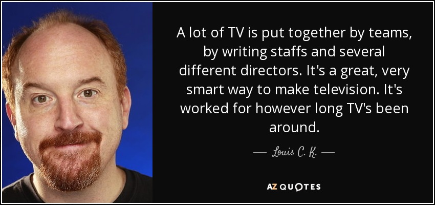 A lot of TV is put together by teams, by writing staffs and several different directors. It's a great, very smart way to make television. It's worked for however long TV's been around. - Louis C. K.
