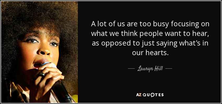A lot of us are too busy focusing on what we think people want to hear, as opposed to just saying what's in our hearts. - Lauryn Hill