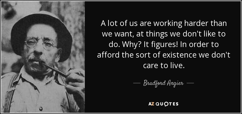 A lot of us are working harder than we want, at things we don't like to do. Why? It figures! In order to afford the sort of existence we don't care to live. - Bradford Angier
