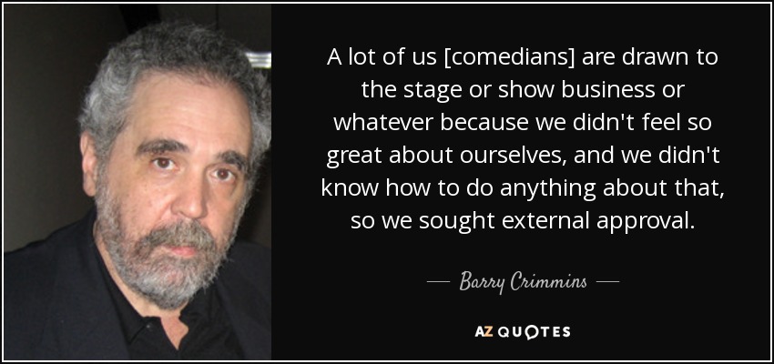 A lot of us [comedians] are drawn to the stage or show business or whatever because we didn't feel so great about ourselves, and we didn't know how to do anything about that, so we sought external approval. - Barry Crimmins