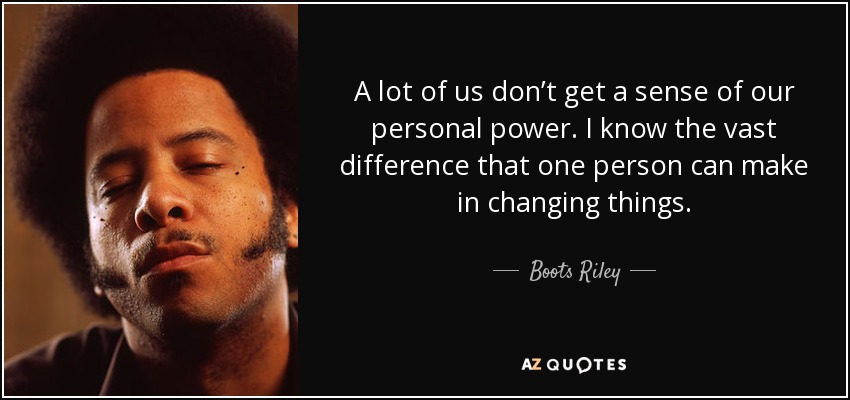 A lot of us don’t get a sense of our personal power. I know the vast difference that one person can make in changing things. - Boots Riley