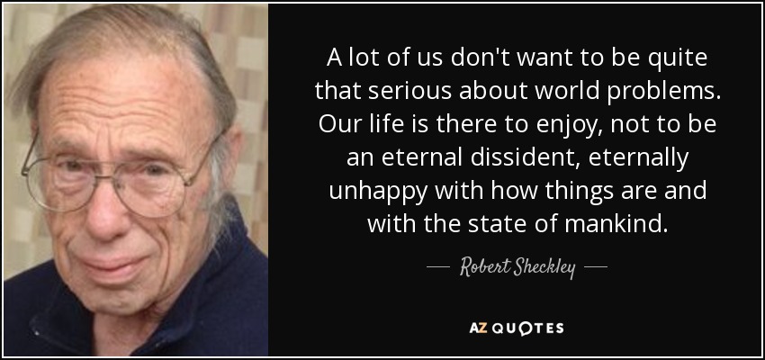 A lot of us don't want to be quite that serious about world problems. Our life is there to enjoy, not to be an eternal dissident, eternally unhappy with how things are and with the state of mankind. - Robert Sheckley