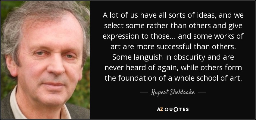 A lot of us have all sorts of ideas, and we select some rather than others and give expression to those... and some works of art are more successful than others. Some languish in obscurity and are never heard of again, while others form the foundation of a whole school of art. - Rupert Sheldrake