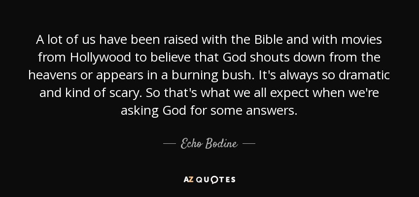 A lot of us have been raised with the Bible and with movies from Hollywood to believe that God shouts down from the heavens or appears in a burning bush. It's always so dramatic and kind of scary. So that's what we all expect when we're asking God for some answers. - Echo Bodine