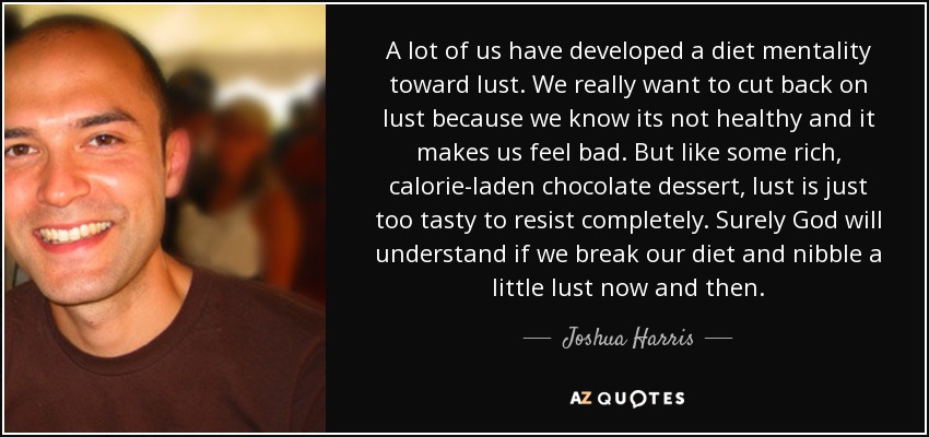 A lot of us have developed a diet mentality toward lust. We really want to cut back on lust because we know its not healthy and it makes us feel bad. But like some rich, calorie-laden chocolate dessert, lust is just too tasty to resist completely. Surely God will understand if we break our diet and nibble a little lust now and then. - Joshua Harris