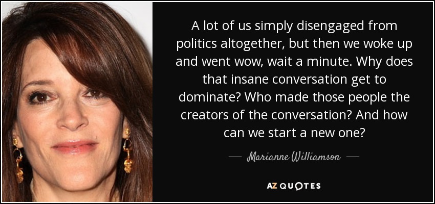 A lot of us simply disengaged from politics altogether, but then we woke up and went wow, wait a minute. Why does that insane conversation get to dominate? Who made those people the creators of the conversation? And how can we start a new one? - Marianne Williamson