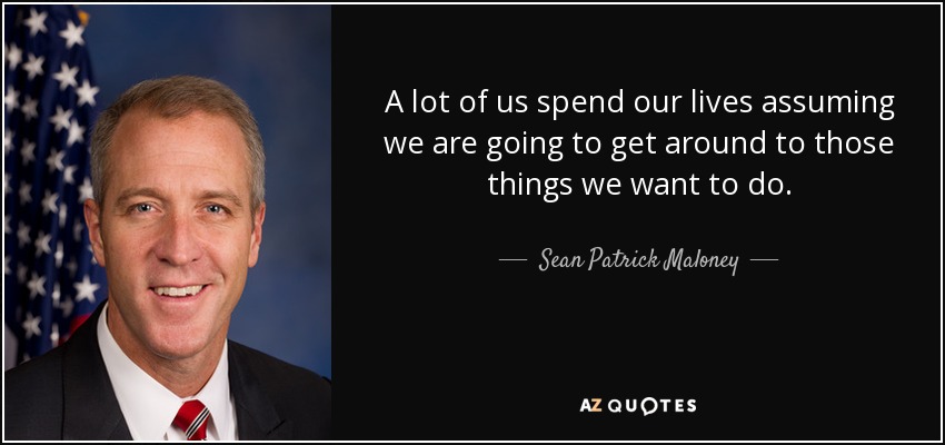 A lot of us spend our lives assuming we are going to get around to those things we want to do. - Sean Patrick Maloney