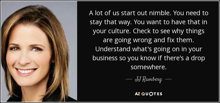 A lot of us start out nimble. You need to stay that way. You want to have that in your culture. Check to see why things are going wrong and fix them. Understand what's going on in your business so you know if there's a drop somewhere. - JJ Ramberg