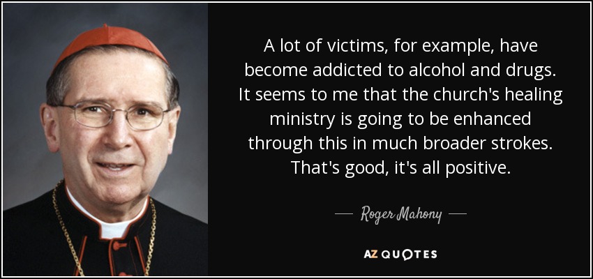 A lot of victims, for example, have become addicted to alcohol and drugs. It seems to me that the church's healing ministry is going to be enhanced through this in much broader strokes. That's good, it's all positive. - Roger Mahony
