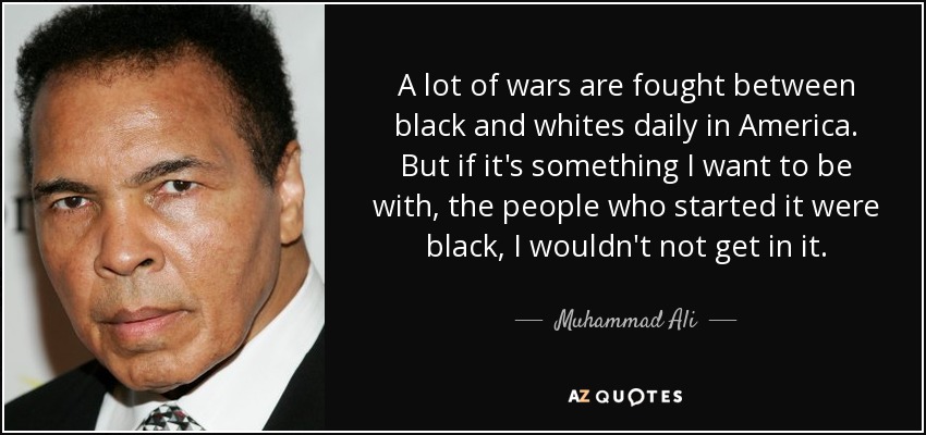 A lot of wars are fought between black and whites daily in America. But if it's something I want to be with, the people who started it were black, I wouldn't not get in it. - Muhammad Ali