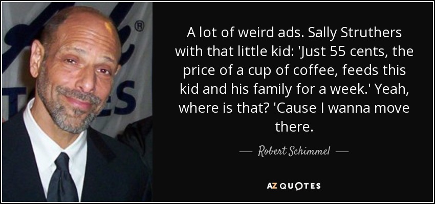 A lot of weird ads. Sally Struthers with that little kid: 'Just 55 cents, the price of a cup of coffee, feeds this kid and his family for a week.' Yeah, where is that? 'Cause I wanna move there. - Robert Schimmel