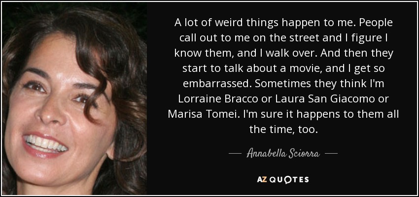 A lot of weird things happen to me. People call out to me on the street and I figure I know them, and I walk over. And then they start to talk about a movie, and I get so embarrassed. Sometimes they think I'm Lorraine Bracco or Laura San Giacomo or Marisa Tomei. I'm sure it happens to them all the time, too. - Annabella Sciorra