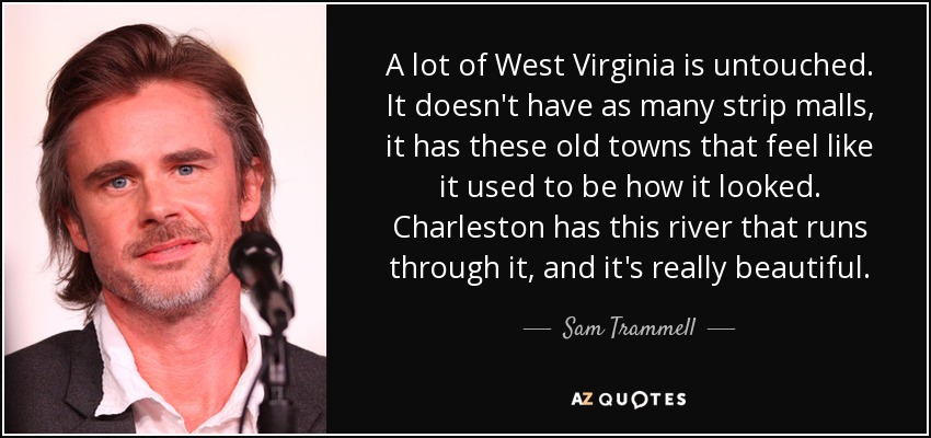 A lot of West Virginia is untouched. It doesn't have as many strip malls, it has these old towns that feel like it used to be how it looked. Charleston has this river that runs through it, and it's really beautiful. - Sam Trammell
