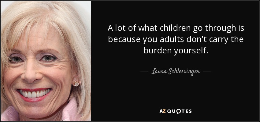 A lot of what children go through is because you adults don't carry the burden yourself. - Laura Schlessinger