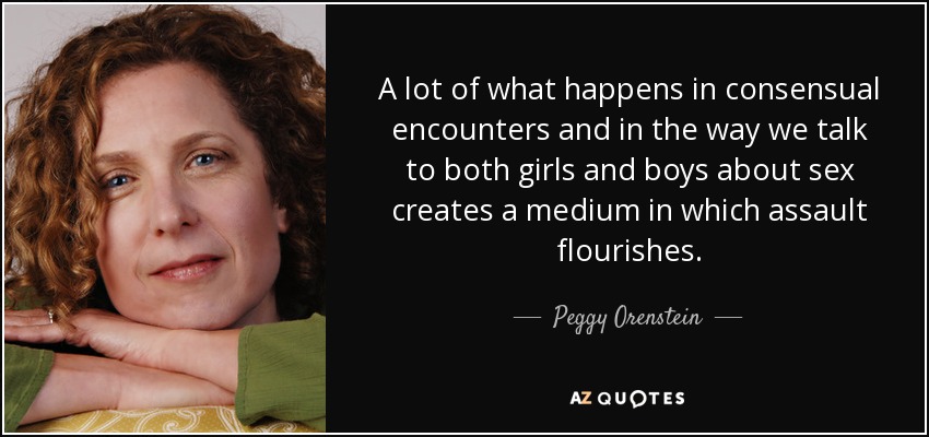 A lot of what happens in consensual encounters and in the way we talk to both girls and boys about sex creates a medium in which assault flourishes. - Peggy Orenstein