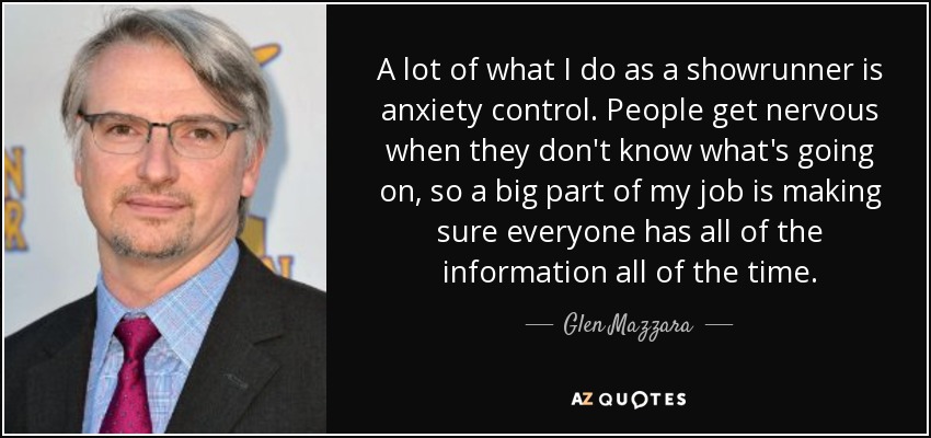 A lot of what I do as a showrunner is anxiety control. People get nervous when they don't know what's going on, so a big part of my job is making sure everyone has all of the information all of the time. - Glen Mazzara